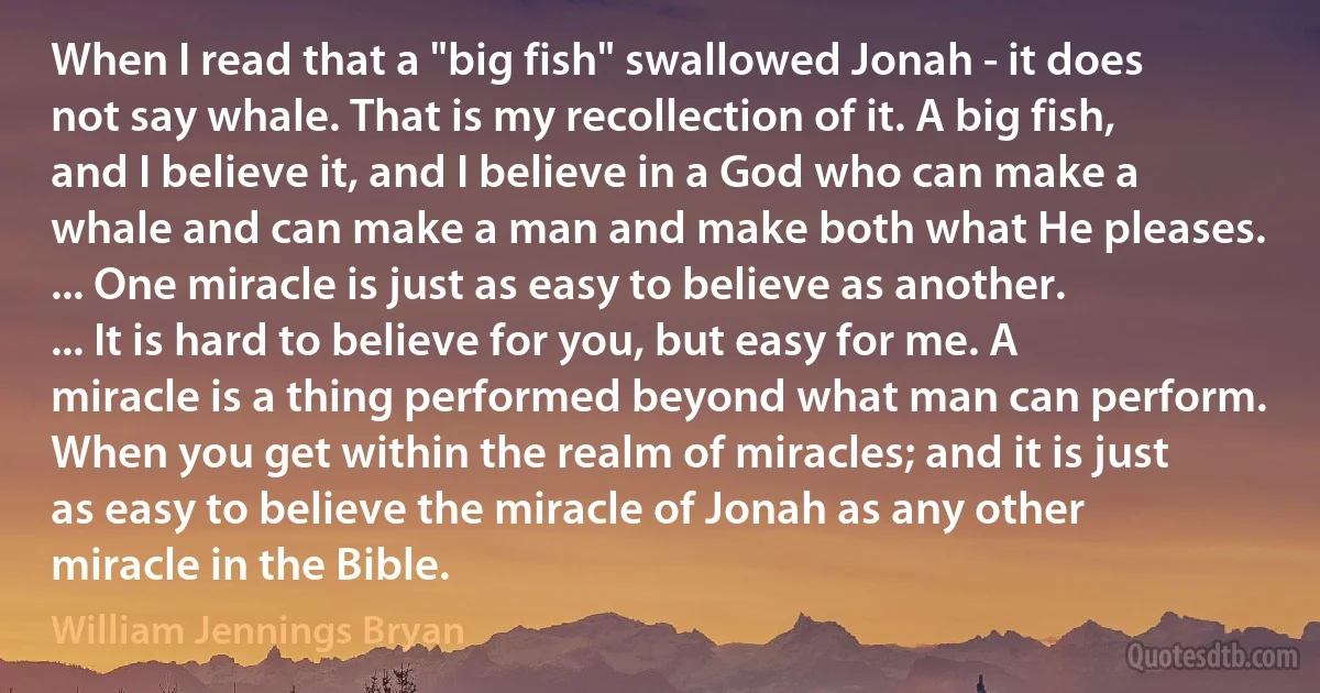 When I read that a "big fish" swallowed Jonah - it does not say whale. That is my recollection of it. A big fish, and I believe it, and I believe in a God who can make a whale and can make a man and make both what He pleases. ... One miracle is just as easy to believe as another. ... It is hard to believe for you, but easy for me. A miracle is a thing performed beyond what man can perform. When you get within the realm of miracles; and it is just as easy to believe the miracle of Jonah as any other miracle in the Bible. (William Jennings Bryan)