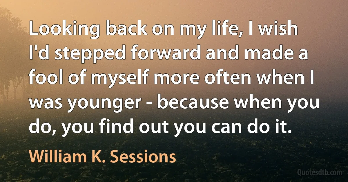 Looking back on my life, I wish I'd stepped forward and made a fool of myself more often when I was younger - because when you do, you find out you can do it. (William K. Sessions)