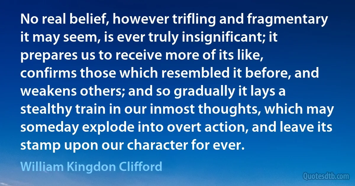 No real belief, however trifling and fragmentary it may seem, is ever truly insignificant; it prepares us to receive more of its like, confirms those which resembled it before, and weakens others; and so gradually it lays a stealthy train in our inmost thoughts, which may someday explode into overt action, and leave its stamp upon our character for ever. (William Kingdon Clifford)