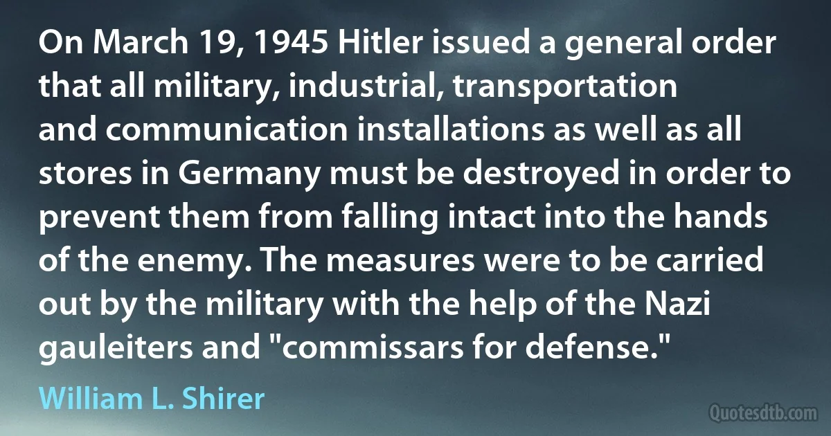 On March 19, 1945 Hitler issued a general order that all military, industrial, transportation and communication installations as well as all stores in Germany must be destroyed in order to prevent them from falling intact into the hands of the enemy. The measures were to be carried out by the military with the help of the Nazi gauleiters and "commissars for defense." (William L. Shirer)