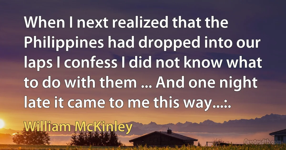 When I next realized that the Philippines had dropped into our laps I confess I did not know what to do with them ... And one night late it came to me this way...:. (William McKinley)