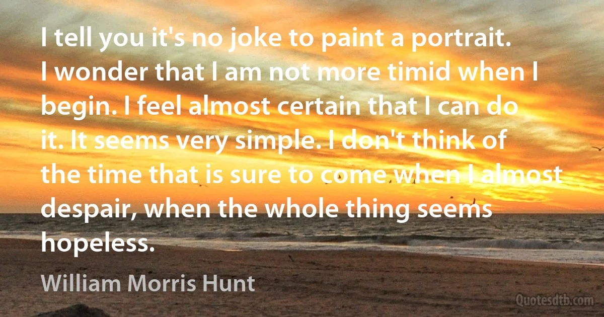 I tell you it's no joke to paint a portrait. I wonder that I am not more timid when I begin. I feel almost certain that I can do it. It seems very simple. I don't think of the time that is sure to come when I almost despair, when the whole thing seems hopeless. (William Morris Hunt)