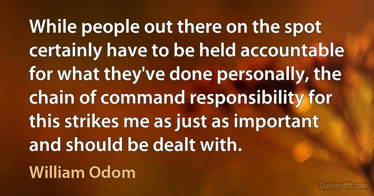 While people out there on the spot certainly have to be held accountable for what they've done personally, the chain of command responsibility for this strikes me as just as important and should be dealt with. (William Odom)