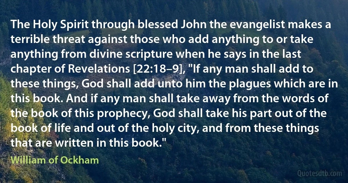 The Holy Spirit through blessed John the evangelist makes a terrible threat against those who add anything to or take anything from divine scripture when he says in the last chapter of Revelations [22:18–9], "If any man shall add to these things, God shall add unto him the plagues which are in this book. And if any man shall take away from the words of the book of this prophecy, God shall take his part out of the book of life and out of the holy city, and from these things that are written in this book." (William of Ockham)