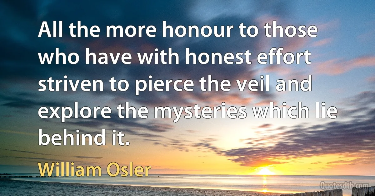 All the more honour to those who have with honest effort striven to pierce the veil and explore the mysteries which lie behind it. (William Osler)