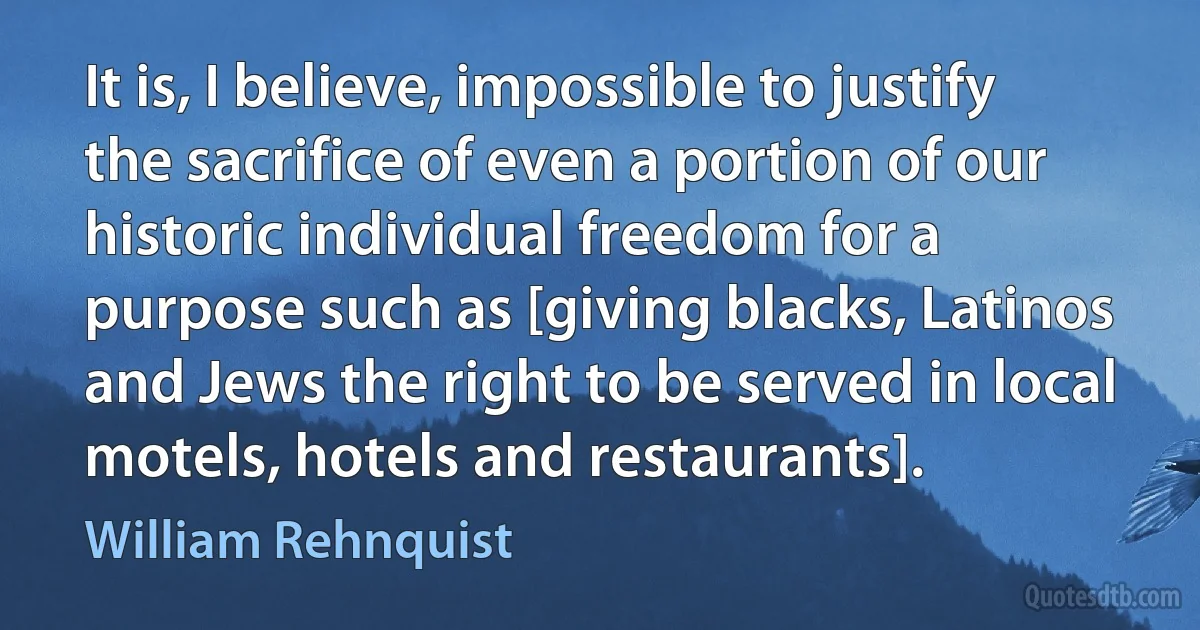 It is, I believe, impossible to justify the sacrifice of even a portion of our historic individual freedom for a purpose such as [giving blacks, Latinos and Jews the right to be served in local motels, hotels and restaurants]. (William Rehnquist)