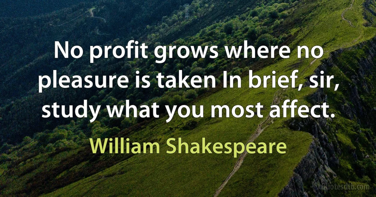 No profit grows where no pleasure is taken In brief, sir, study what you most affect. (William Shakespeare)