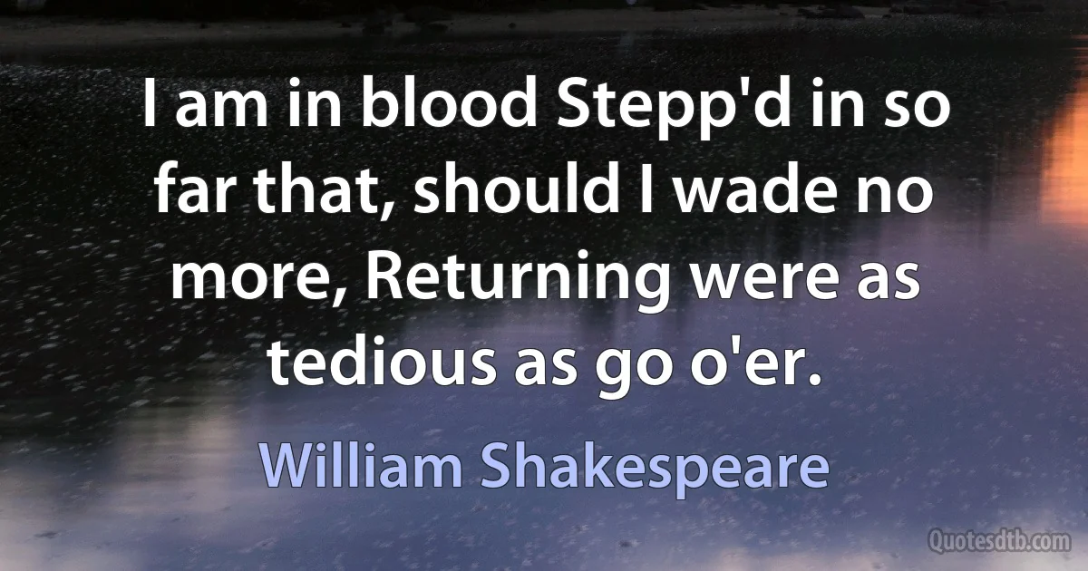 I am in blood Stepp'd in so far that, should I wade no more, Returning were as tedious as go o'er. (William Shakespeare)