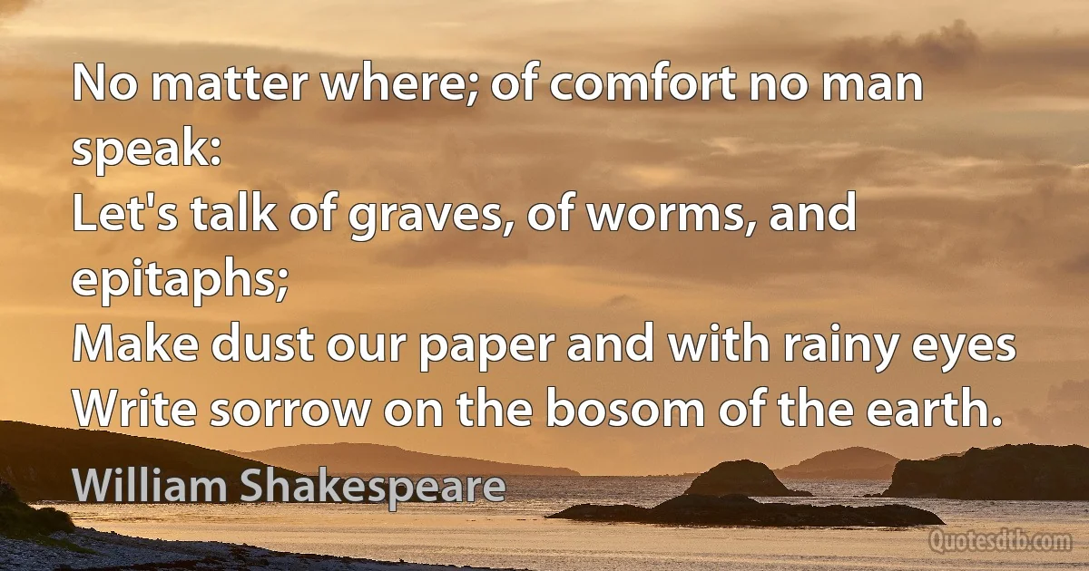 No matter where; of comfort no man speak:
Let's talk of graves, of worms, and epitaphs;
Make dust our paper and with rainy eyes
Write sorrow on the bosom of the earth. (William Shakespeare)