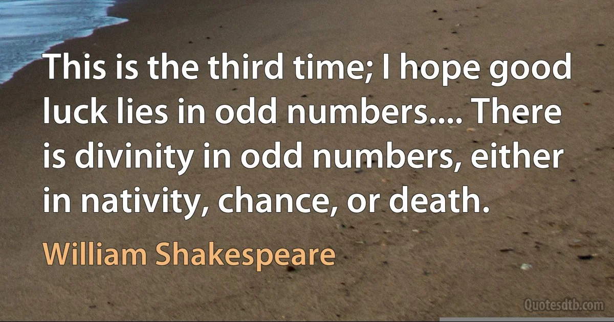 This is the third time; I hope good luck lies in odd numbers.... There is divinity in odd numbers, either in nativity, chance, or death. (William Shakespeare)