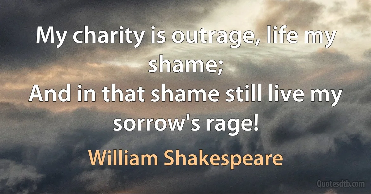 My charity is outrage, life my shame;
And in that shame still live my sorrow's rage! (William Shakespeare)