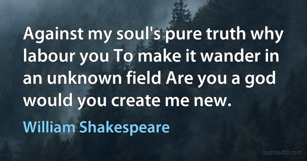 Against my soul's pure truth why labour you To make it wander in an unknown field Are you a god would you create me new. (William Shakespeare)