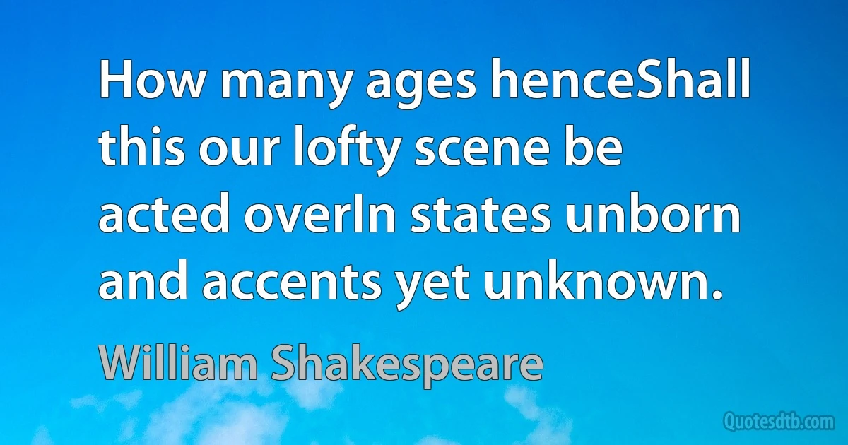 How many ages henceShall this our lofty scene be acted overIn states unborn and accents yet unknown. (William Shakespeare)