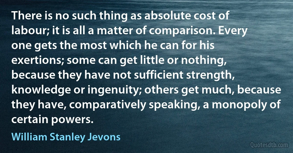 There is no such thing as absolute cost of labour; it is all a matter of comparison. Every one gets the most which he can for his exertions; some can get little or nothing, because they have not sufficient strength, knowledge or ingenuity; others get much, because they have, comparatively speaking, a monopoly of certain powers. (William Stanley Jevons)