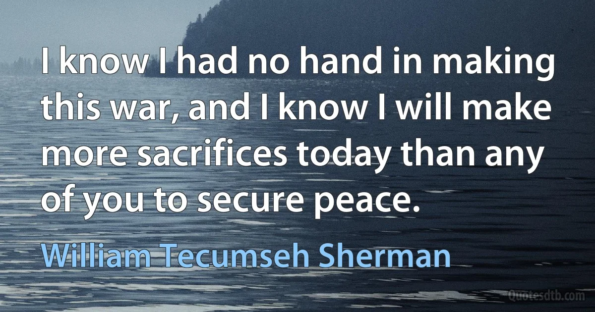 I know I had no hand in making this war, and I know I will make more sacrifices today than any of you to secure peace. (William Tecumseh Sherman)