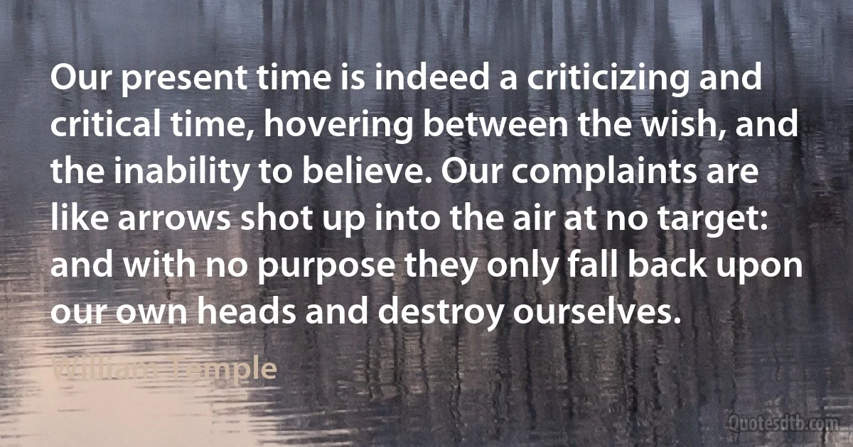 Our present time is indeed a criticizing and critical time, hovering between the wish, and the inability to believe. Our complaints are like arrows shot up into the air at no target: and with no purpose they only fall back upon our own heads and destroy ourselves. (William Temple)