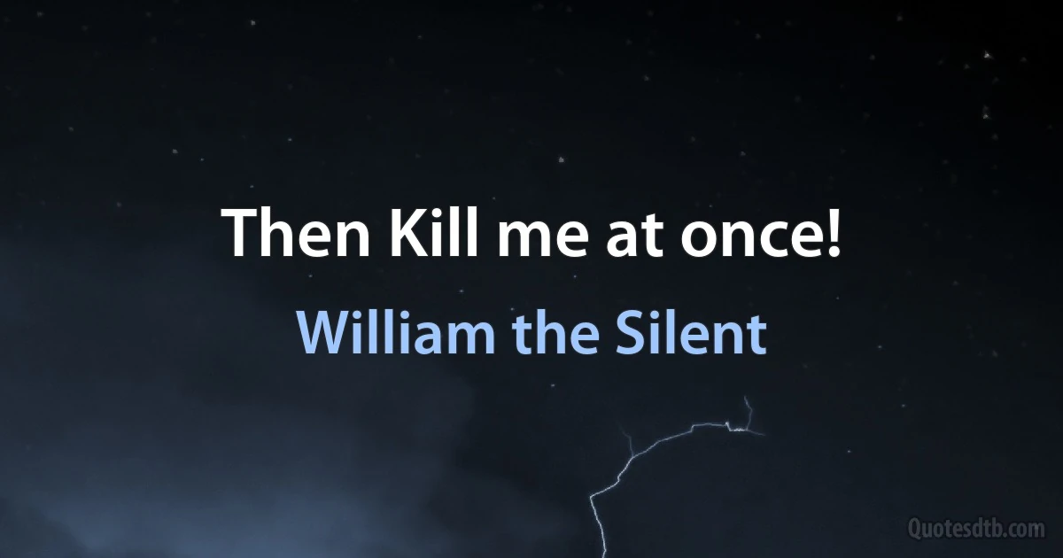 Then Kill me at once! (William the Silent)