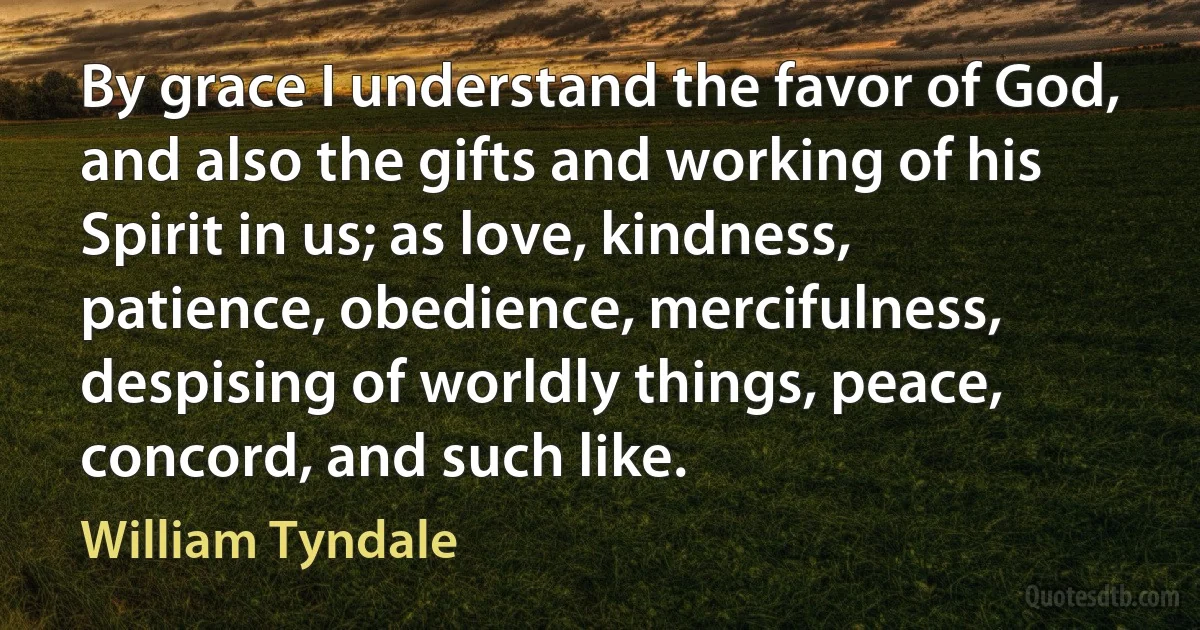 By grace I understand the favor of God, and also the gifts and working of his Spirit in us; as love, kindness, patience, obedience, mercifulness, despising of worldly things, peace, concord, and such like. (William Tyndale)