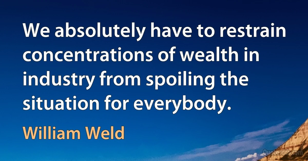 We absolutely have to restrain concentrations of wealth in industry from spoiling the situation for everybody. (William Weld)