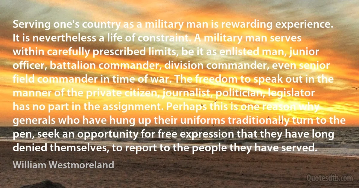 Serving one's country as a military man is rewarding experience. It is nevertheless a life of constraint. A military man serves within carefully prescribed limits, be it as enlisted man, junior officer, battalion commander, division commander, even senior field commander in time of war. The freedom to speak out in the manner of the private citizen, journalist, politician, legislator has no part in the assignment. Perhaps this is one reason why generals who have hung up their uniforms traditionally turn to the pen, seek an opportunity for free expression that they have long denied themselves, to report to the people they have served. (William Westmoreland)