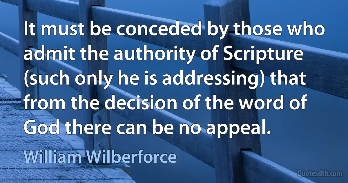 It must be conceded by those who admit the authority of Scripture (such only he is addressing) that from the decision of the word of God there can be no appeal. (William Wilberforce)