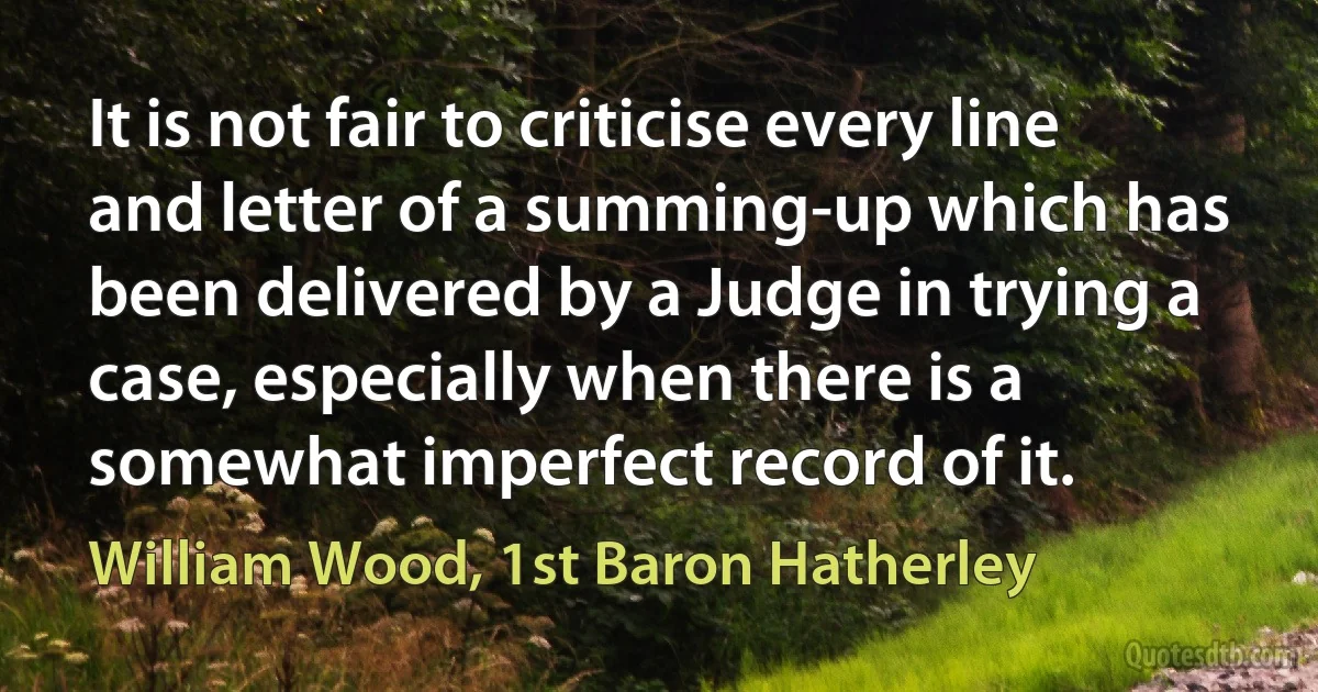 It is not fair to criticise every line and letter of a summing-up which has been delivered by a Judge in trying a case, especially when there is a somewhat imperfect record of it. (William Wood, 1st Baron Hatherley)