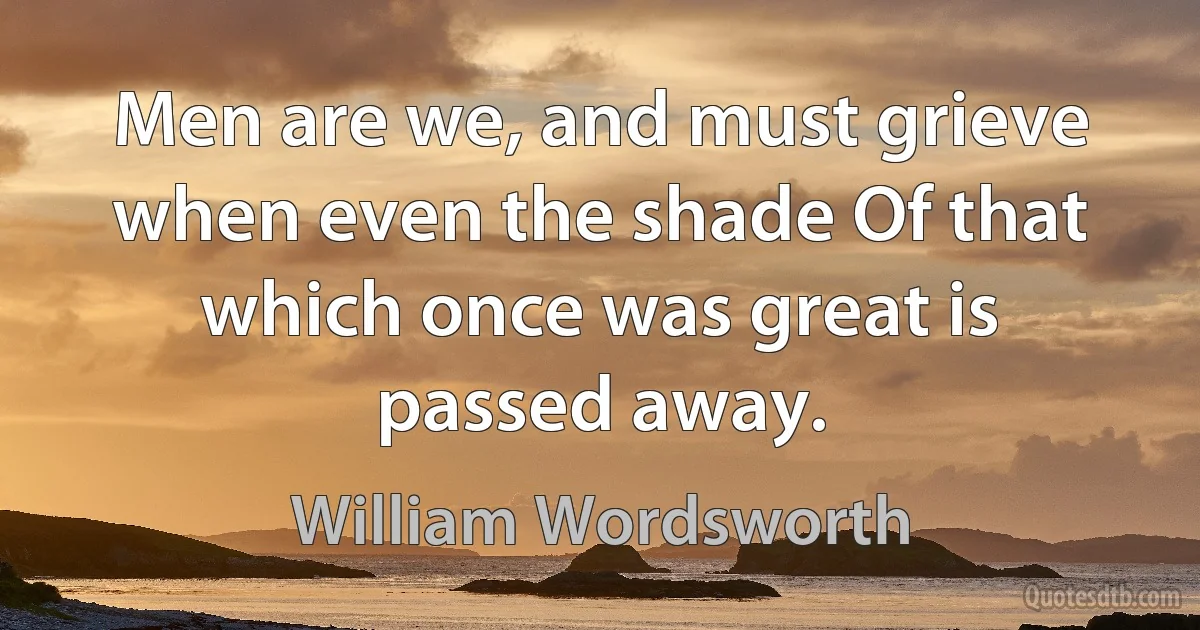 Men are we, and must grieve when even the shade Of that which once was great is passed away. (William Wordsworth)