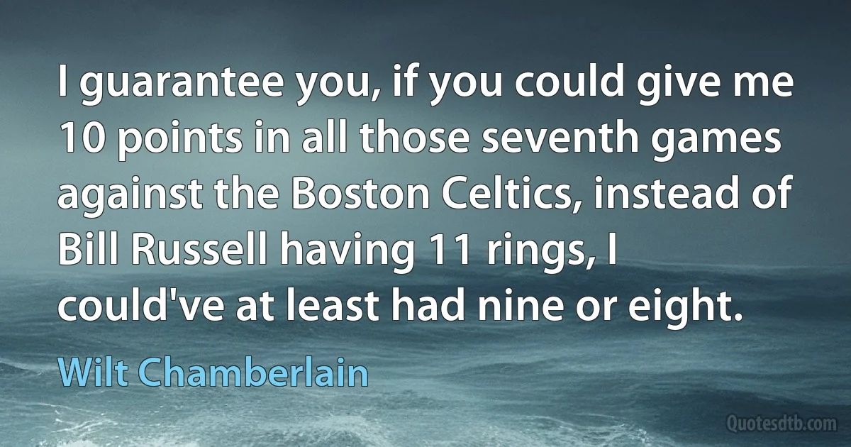 I guarantee you, if you could give me 10 points in all those seventh games against the Boston Celtics, instead of Bill Russell having 11 rings, I could've at least had nine or eight. (Wilt Chamberlain)