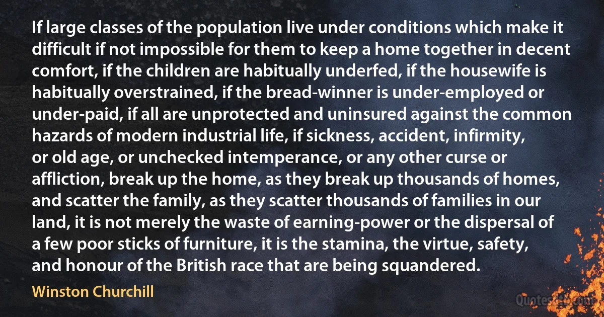 If large classes of the population live under conditions which make it difficult if not impossible for them to keep a home together in decent comfort, if the children are habitually underfed, if the housewife is habitually overstrained, if the bread-winner is under-employed or under-paid, if all are unprotected and uninsured against the common hazards of modern industrial life, if sickness, accident, infirmity, or old age, or unchecked intemperance, or any other curse or affliction, break up the home, as they break up thousands of homes, and scatter the family, as they scatter thousands of families in our land, it is not merely the waste of earning-power or the dispersal of a few poor sticks of furniture, it is the stamina, the virtue, safety, and honour of the British race that are being squandered. (Winston Churchill)