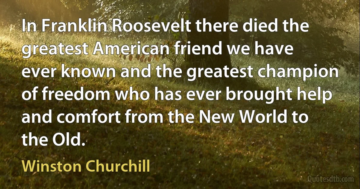 In Franklin Roosevelt there died the greatest American friend we have ever known and the greatest champion of freedom who has ever brought help and comfort from the New World to the Old. (Winston Churchill)