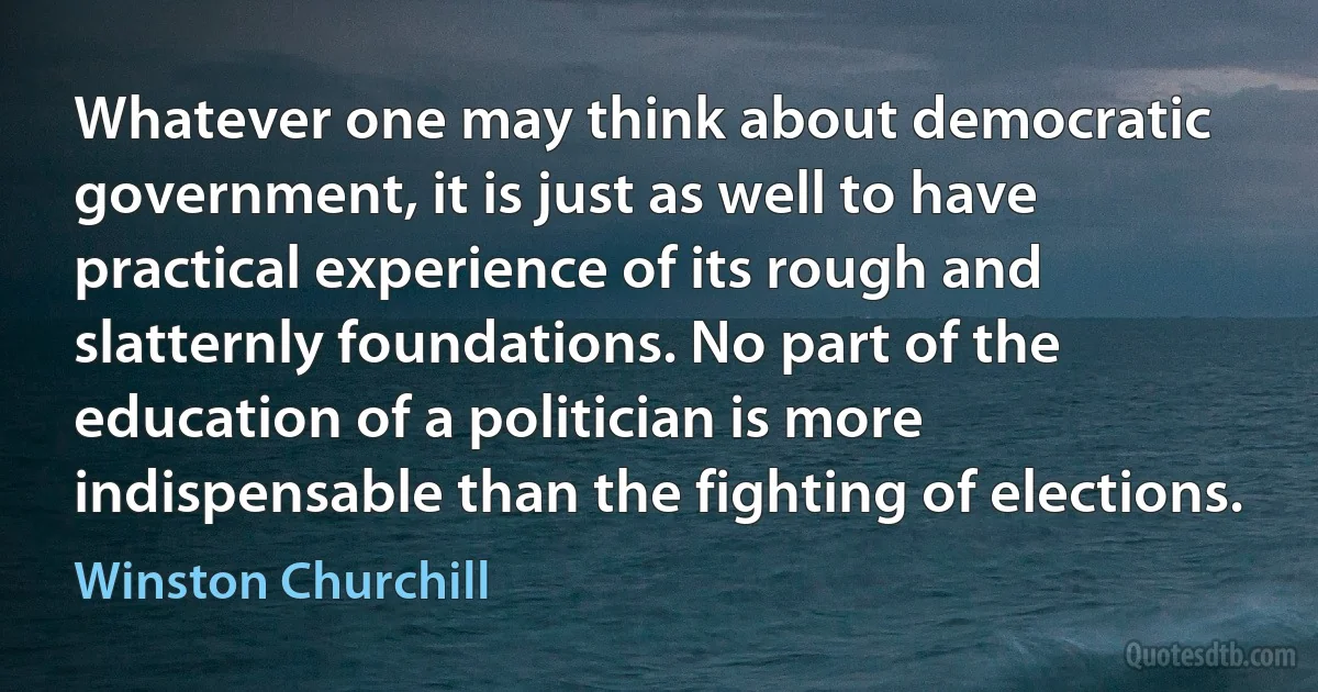 Whatever one may think about democratic government, it is just as well to have practical experience of its rough and slatternly foundations. No part of the education of a politician is more indispensable than the fighting of elections. (Winston Churchill)