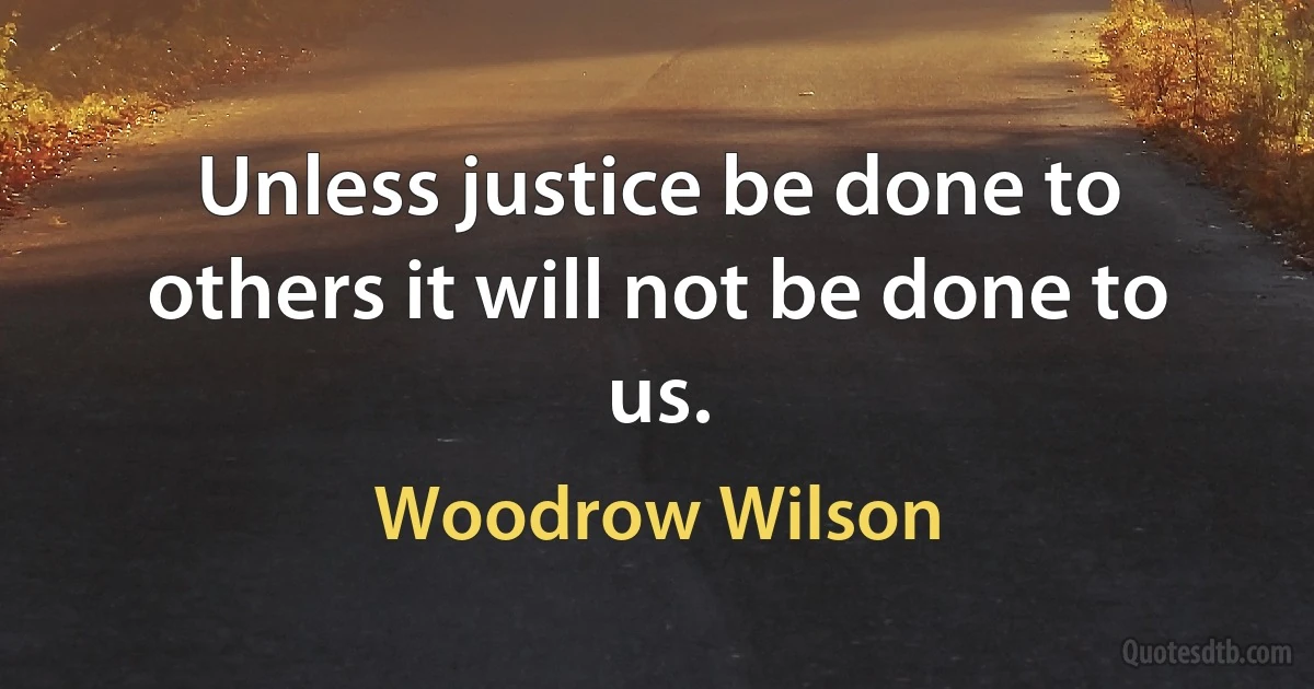 Unless justice be done to others it will not be done to us. (Woodrow Wilson)