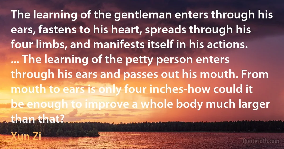 The learning of the gentleman enters through his ears, fastens to his heart, spreads through his four limbs, and manifests itself in his actions. ... The learning of the petty person enters through his ears and passes out his mouth. From mouth to ears is only four inches-how could it be enough to improve a whole body much larger than that? (Xun Zi)