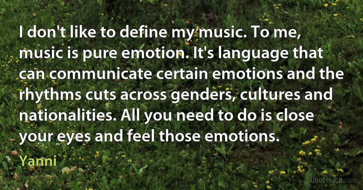 I don't like to define my music. To me, music is pure emotion. It's language that can communicate certain emotions and the rhythms cuts across genders, cultures and nationalities. All you need to do is close your eyes and feel those emotions. (Yanni)