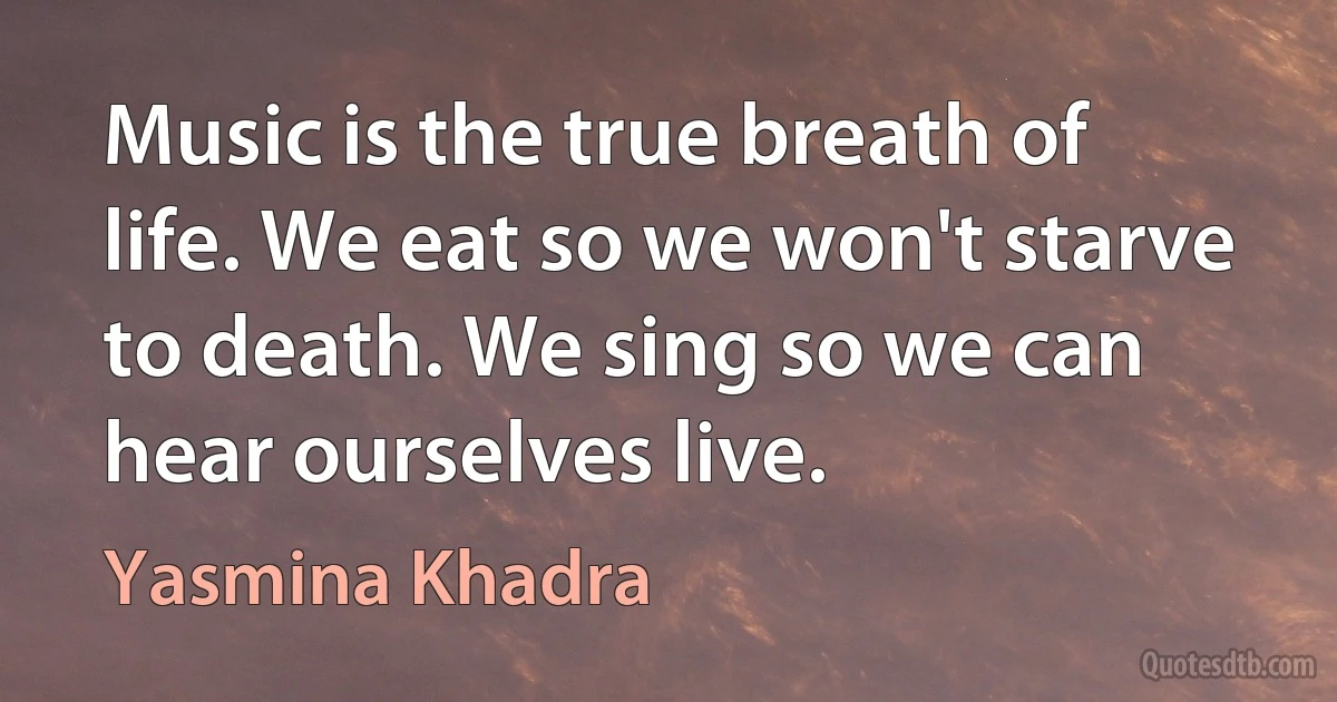 Music is the true breath of life. We eat so we won't starve to death. We sing so we can hear ourselves live. (Yasmina Khadra)