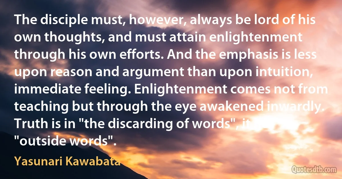 The disciple must, however, always be lord of his own thoughts, and must attain enlightenment through his own efforts. And the emphasis is less upon reason and argument than upon intuition, immediate feeling. Enlightenment comes not from teaching but through the eye awakened inwardly. Truth is in "the discarding of words", it lies "outside words". (Yasunari Kawabata)