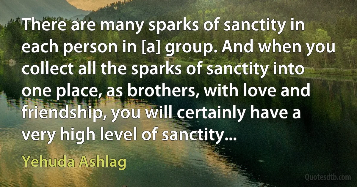 There are many sparks of sanctity in each person in [a] group. And when you collect all the sparks of sanctity into one place, as brothers, with love and friendship, you will certainly have a very high level of sanctity... (Yehuda Ashlag)