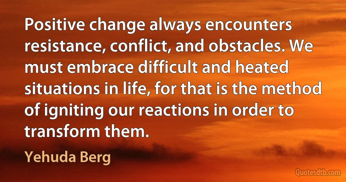 Positive change always encounters resistance, conflict, and obstacles. We must embrace difficult and heated situations in life, for that is the method of igniting our reactions in order to transform them. (Yehuda Berg)