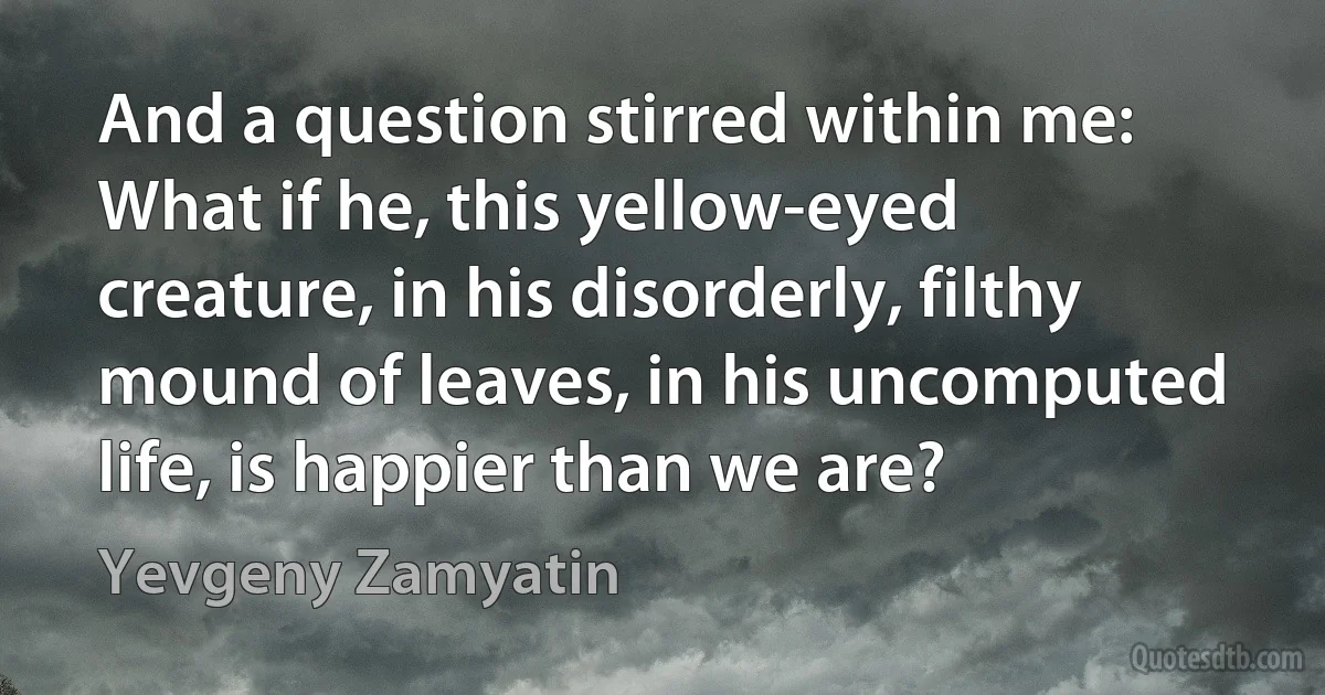 And a question stirred within me: What if he, this yellow-eyed creature, in his disorderly, filthy mound of leaves, in his uncomputed life, is happier than we are? (Yevgeny Zamyatin)