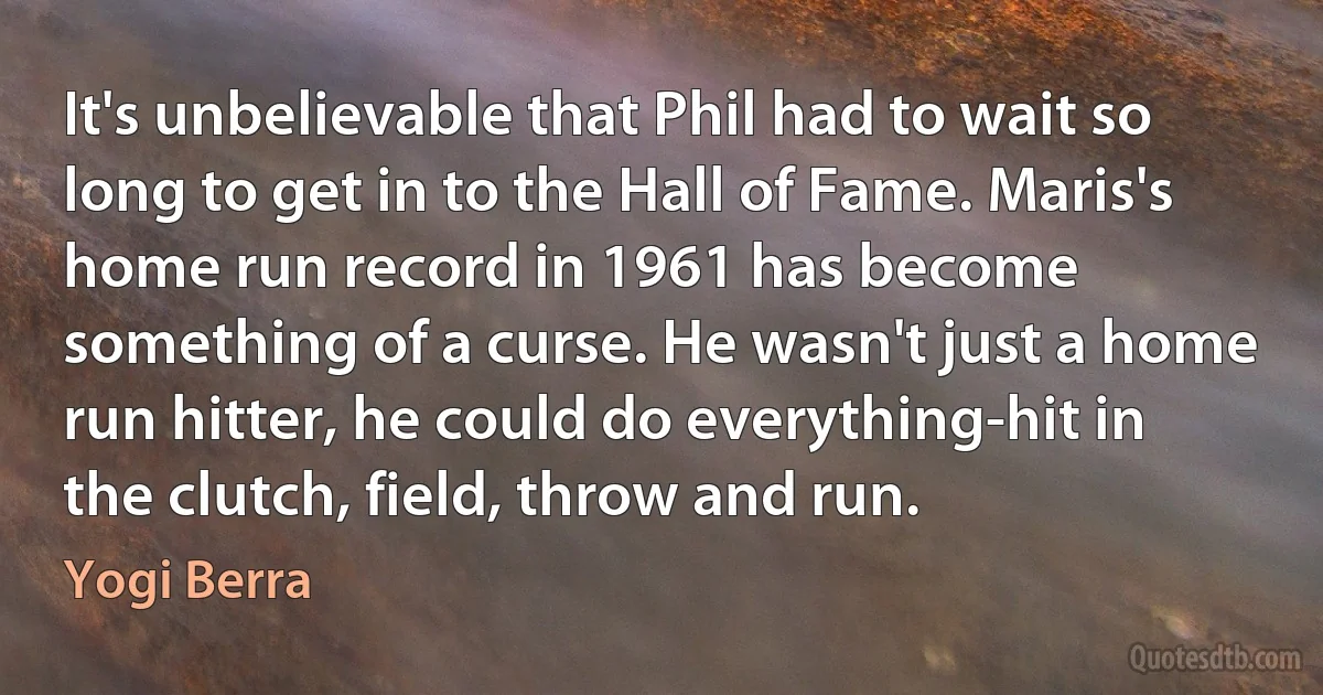 It's unbelievable that Phil had to wait so long to get in to the Hall of Fame. Maris's home run record in 1961 has become something of a curse. He wasn't just a home run hitter, he could do everything-hit in the clutch, field, throw and run. (Yogi Berra)