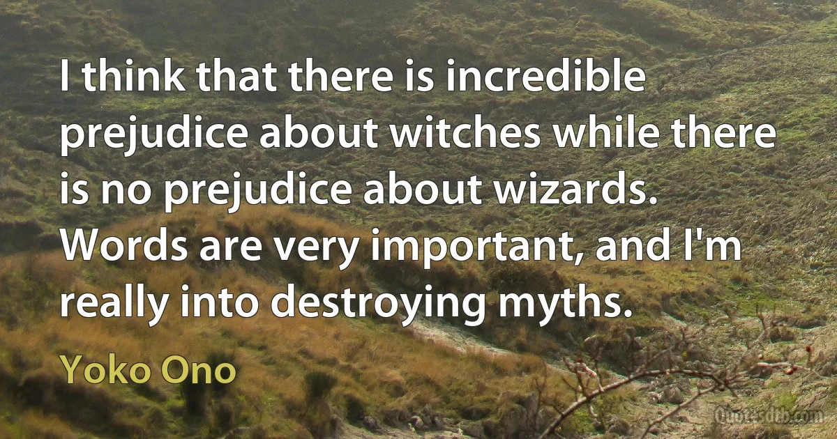 I think that there is incredible prejudice about witches while there is no prejudice about wizards. Words are very important, and I'm really into destroying myths. (Yoko Ono)