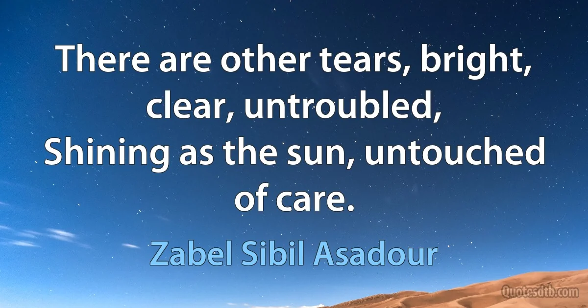 There are other tears, bright, clear, untroubled,
Shining as the sun, untouched of care. (Zabel Sibil Asadour)