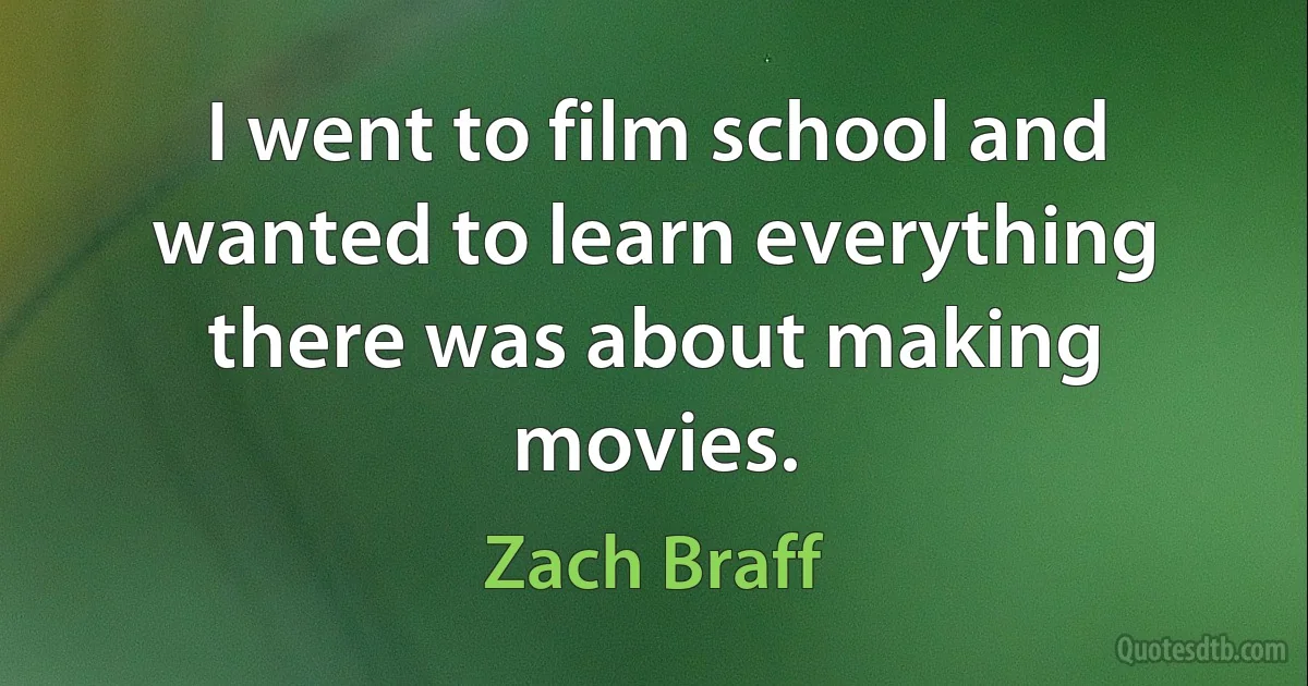 I went to film school and wanted to learn everything there was about making movies. (Zach Braff)