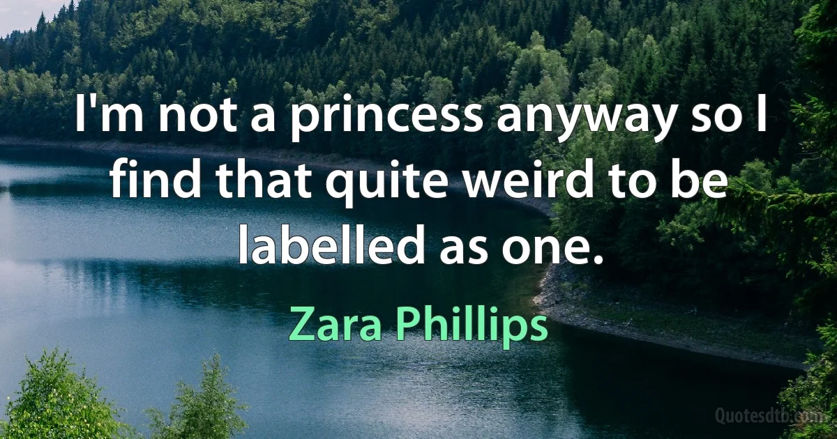 I'm not a princess anyway so I find that quite weird to be labelled as one. (Zara Phillips)