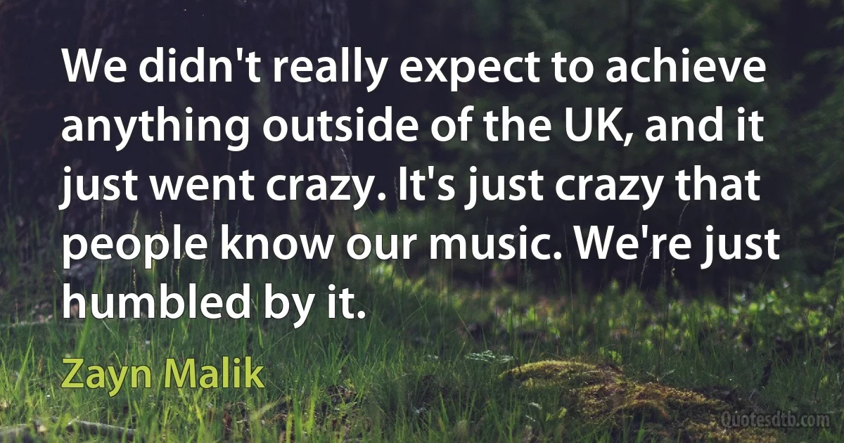 We didn't really expect to achieve anything outside of the UK, and it just went crazy. It's just crazy that people know our music. We're just humbled by it. (Zayn Malik)