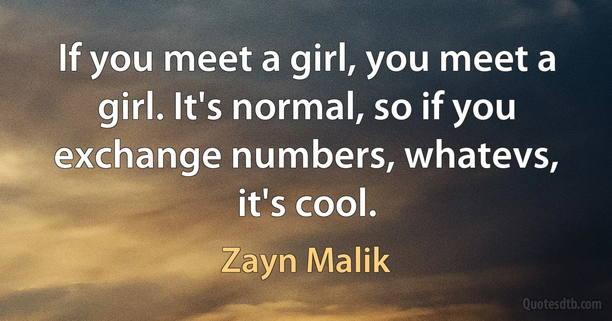 If you meet a girl, you meet a girl. It's normal, so if you exchange numbers, whatevs, it's cool. (Zayn Malik)