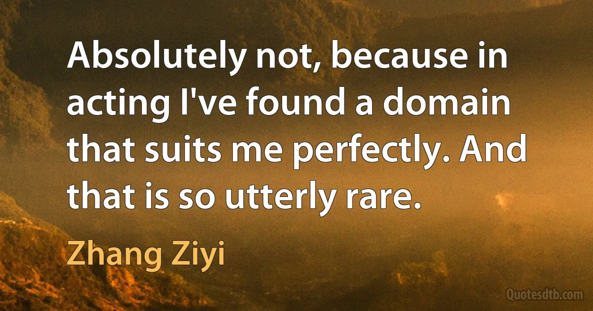 Absolutely not, because in acting I've found a domain that suits me perfectly. And that is so utterly rare. (Zhang Ziyi)