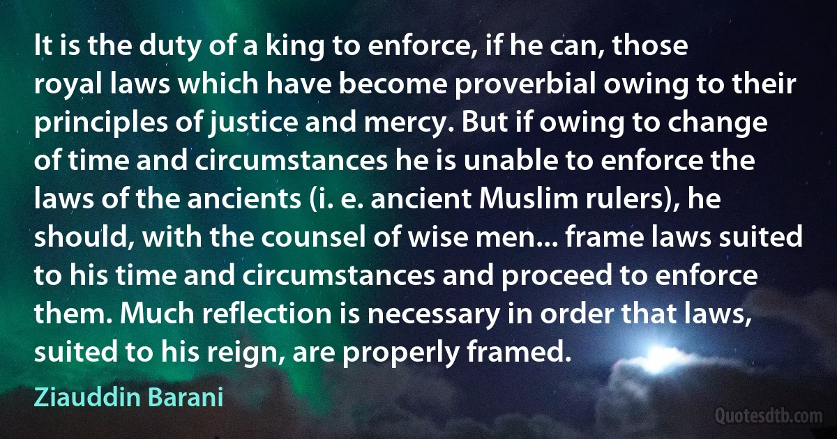 It is the duty of a king to enforce, if he can, those royal laws which have become proverbial owing to their principles of justice and mercy. But if owing to change of time and circumstances he is unable to enforce the laws of the ancients (i. e. ancient Muslim rulers), he should, with the counsel of wise men... frame laws suited to his time and circumstances and proceed to enforce them. Much reflection is necessary in order that laws, suited to his reign, are properly framed. (Ziauddin Barani)