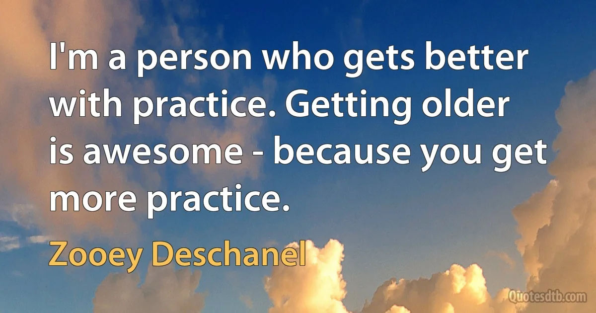 I'm a person who gets better with practice. Getting older is awesome - because you get more practice. (Zooey Deschanel)