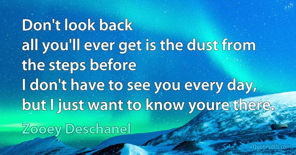 Don't look back
all you'll ever get is the dust from the steps before
I don't have to see you every day,
but I just want to know youre there. (Zooey Deschanel)